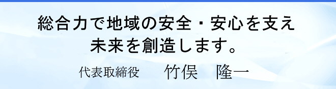 総合力で地域の安全・安心を支え未来を創造します。 代表取締役　竹俣 隆一